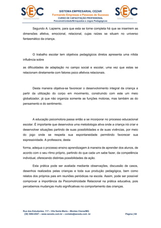 SISTEMA EMPRESARIAL CEZAR
Formando Empresas e Pessoas de Sucesso
CURSO DE CAPACITAÇÃO PROFISSIONAL
Psicomotricidade/Brinquedos e Jogos Pedagógicos
Rua dos Estudantes, 117 – Vila Santa Maria – Montes Claros/MG
(38) 3084.6547 – www.secedu.com.br – contato@secedu.com .br Página | 84
Segundo A. Lapierre, para que esta se torne completa há que se inserirem as
dimensões afetiva, emocional, relacional, cujas raízes se situam no universo
fantasmático da criança.
O trabalho escolar tem objetivos pedagógicos diretos apresenta uma nítida
influência sobre
as dificuldades de adaptação no campo social e escolar, uma vez que estas se
relacionam diretamente com fatores psico afetivos relacionais.
Desta maneira objetiva-se favorecer o desenvolvimento integral da criança a
partir da utilização do corpo em movimento, construindo com este um meio
globalizador, já que não organiza somente as funções motoras, mas também as do
pensamento e do sentimento.
A educação psicomotora passa então a se incorporar no processo educacional
escolar. È importante que desenvolva uma metodologia ativa onde a criança irá criar e
desenvolver situações partindo de suas possibilidades e de suas vivências, por meio
do jogo onde se respeita sua espontaneidade permitindo favorecer sua
expressividade. A professora, desta
forma, adequa o processo ensino aprendizagem à maneira de aprender dos alunos, de
acordo com o seu rítmo próprio, partindo do que cada um sabe fazer, da competência
individual, oferecendo distintas possibilidades de ação.
Esta prática pode ser avaliada mediante observações, discussão de casos,
desenhos realizados pelas crianças e toda sua produção pedagógica, bem como
relatos dos próprios pais em reuniões periódicas na escola. Assim, pode ser possível
comprovar a importância da Psicomotricidade Relacional na prática educativa, pois
percebemos mudanças muito significativas no comportamento das crianças.
 