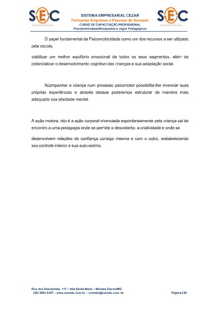 SISTEMA EMPRESARIAL CEZAR
Formando Empresas e Pessoas de Sucesso
CURSO DE CAPACITAÇÃO PROFISSIONAL
Psicomotricidade/Brinquedos e Jogos Pedagógicos
Rua dos Estudantes, 117 – Vila Santa Maria – Montes Claros/MG
(38) 3084.6547 – www.secedu.com.br – contato@secedu.com .br Página | 85
O papel fundamental da Psicomotricidade como um dos recursos a ser utilizado
pela escola,
viabilizar um melhor equilíbrio emocional de todos os seus segmentos, além de
potencializar o desenvolvimento cognitivo das crianças e sua adaptação social.
Acompanhar a criança num processo psicomotor possibilita-lhe vivenciar suas
próprias experiências e através dessas poderemos estruturar de maneira mais
adequada sua atividade mental.
A ação motora, isto é a ação corporal vivenciada espontaneamente pela criança vai de
encontro a uma pedagogia onde se permite a descoberta, a criatividade e onde se
desenvolvem relações de confiança consigo mesma e com o outro, restabelecendo
seu controle interior e sua auto-estima.
 