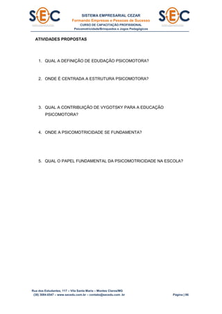 SISTEMA EMPRESARIAL CEZAR
Formando Empresas e Pessoas de Sucesso
CURSO DE CAPACITAÇÃO PROFISSIONAL
Psicomotricidade/Brinquedos e Jogos Pedagógicos
Rua dos Estudantes, 117 – Vila Santa Maria – Montes Claros/MG
(38) 3084.6547 – www.secedu.com.br – contato@secedu.com .br Página | 86
ATIVIDADES PROPOSTAS
1. QUAL A DEFINIÇÃO DE EDUDAÇÃO PSICOMOTORA?
2. ONDE É CENTRADA A ESTRUTURA PSICOMOTORA?
3. QUAL A CONTRIBUIÇÃO DE VYGOTSKY PARA A EDUCAÇÃO
PSICOMOTORA?
4. ONDE A PSICOMOTRICIDADE SE FUNDAMENTA?
5. QUAL O PAPEL FUNDAMENTAL DA PSICOMOTRICIDADE NA ESCOLA?
 