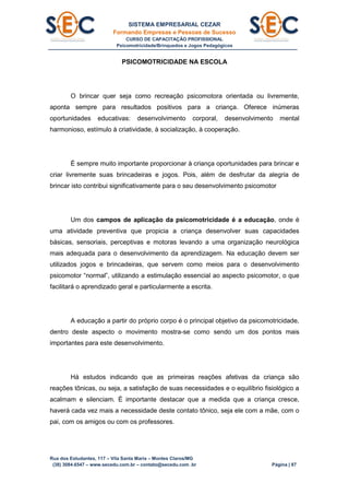 SISTEMA EMPRESARIAL CEZAR
Formando Empresas e Pessoas de Sucesso
CURSO DE CAPACITAÇÃO PROFISSIONAL
Psicomotricidade/Brinquedos e Jogos Pedagógicos
Rua dos Estudantes, 117 – Vila Santa Maria – Montes Claros/MG
(38) 3084.6547 – www.secedu.com.br – contato@secedu.com .br Página | 87
PSICOMOTRICIDADE NA ESCOLA
O brincar quer seja como recreação psicomotora orientada ou livremente,
aponta sempre para resultados positivos para a criança. Oferece inúmeras
oportunidades educativas: desenvolvimento corporal, desenvolvimento mental
harmonioso, estímulo à criatividade, à socialização, à cooperação.
É sempre muito importante proporcionar à criança oportunidades para brincar e
criar livremente suas brincadeiras e jogos. Pois, além de desfrutar da alegria de
brincar isto contribui significativamente para o seu desenvolvimento psicomotor
Um dos campos de aplicação da psicomotricidade é a educação, onde é
uma atividade preventiva que propicia a criança desenvolver suas capacidades
básicas, sensoriais, perceptivas e motoras levando a uma organização neurológica
mais adequada para o desenvolvimento da aprendizagem. Na educação devem ser
utilizados jogos e brincadeiras, que servem como meios para o desenvolvimento
psicomotor “normal”, utilizando a estimulação essencial ao aspecto psicomotor, o que
facilitará o aprendizado geral e particularmente a escrita.
A educação a partir do próprio corpo é o principal objetivo da psicomotricidade,
dentro deste aspecto o movimento mostra-se como sendo um dos pontos mais
importantes para este desenvolvimento.
Há estudos indicando que as primeiras reações afetivas da criança são
reações tônicas, ou seja, a satisfação de suas necessidades e o equilíbrio fisiológico a
acalmam e silenciam. É importante destacar que a medida que a criança cresce,
haverá cada vez mais a necessidade deste contato tônico, seja ele com a mãe, com o
pai, com os amigos ou com os professores.
 