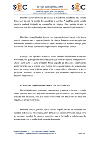 SISTEMA EMPRESARIAL CEZAR
Formando Empresas e Pessoas de Sucesso
CURSO DE CAPACITAÇÃO PROFISSIONAL
Psicomotricidade/Brinquedos e Jogos Pedagógicos
Rua dos Estudantes, 117 – Vila Santa Maria – Montes Claros/MG
(38) 3084.6547 – www.secedu.com.br – contato@secedu.com .br Página | 88
Durante o desenvolvimento da criança, é de extrema importância seu contato
físico com os pais no sentido de acariciá-los e senti-los. A ausência deste contato
corporal acabará limitando as expressões da criança. Este contato carrega a
afetividade, que é indispensável para o desenvolvimento e o equilíbrio psicossomático.
O contato corporal tende a diminuir com o passar do tempo, sendo portanto um
grande problema para o desenvolvimento da criança. Recomenda-se aos pais que
mantenham o contato corporal através do toque, durante toda a vida da criança, pois
isso levará sem dúvida a uma evolução psicomotora e cognitiva da criança.
A relação com o próximo através do ensino, também é fundamental e deve ser
trabalhada para que haja uma relação saudável que envolva o contato entre professor-
aluno, aluno-aluno e aluno-professor. Neste aspecto as atividades psicomotoras
proporcionarão para a criança uma vivência com espontaneidade das experiências
corporais, criando uma simbiose afetiva entre professor-aluno, aluno-aluno e aluno-
professor, afastando os tabus e preconceitos que influenciam negativamente as
relações interpessoais.
As atividades propostas devem ocorrer com espontaneidade.
Nas atividades com as crianças, nota-se uma grande receptividade por parte
delas, visto que ainda não adquiriram tonalidades preconceituosas. Não é tão simples
executar tais atividades, visto que muitos educadores tem dificuldades de tocar em
alguém, ou em se deixar tocar.
Podemos concluir, portanto, que o contato corporal através de atividades nas
sessões de Educação Psicomotora, além de favorecer o desenvolvimento afetivo entre
as pessoas, contribui de maneira expressiva para a formação e estruturação do
esquema corporal, o que facilitará a orientação espacial.
 