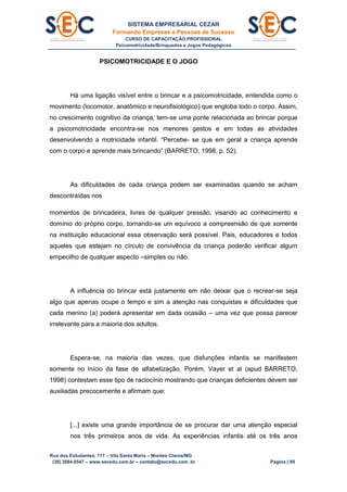 SISTEMA EMPRESARIAL CEZAR
Formando Empresas e Pessoas de Sucesso
CURSO DE CAPACITAÇÃO PROFISSIONAL
Psicomotricidade/Brinquedos e Jogos Pedagógicos
Rua dos Estudantes, 117 – Vila Santa Maria – Montes Claros/MG
(38) 3084.6547 – www.secedu.com.br – contato@secedu.com .br Página | 89
PSICOMOTRICIDADE E O JOGO
Há uma ligação visível entre o brincar e a psicomotricidade, entendida como o
movimento (locomotor, anatômico e neurofisiológico) que engloba todo o corpo. Assim,
no crescimento cognitivo da criança, tem-se uma ponte relacionada ao brincar porque
a psicomotricidade encontra-se nos menores gestos e em todas as atividades
desenvolvendo a motricidade infantil. “Percebe- se que em geral a criança aprende
com o corpo e aprende mais brincando” (BARRETO, 1998, p. 52).
As dificuldades de cada criança podem ser examinadas quando se acham
descontraídas nos
momentos de brincadeira, livres de qualquer pressão, visando ao conhecimento e
domínio do próprio corpo, tornando-se um equívoco a compreensão de que somente
na instituição educacional essa observação será possível. Pais, educadores e todos
aqueles que estejam no círculo de convivência da criança poderão verificar algum
empecilho de qualquer aspecto –simples ou não.
A influência do brincar está justamente em não deixar que o recrear-se seja
algo que apenas ocupe o tempo e sim a atenção nas conquistas e dificuldades que
cada menino (a) poderá apresentar em dada ocasião – uma vez que possa parecer
irrelevante para a maioria dos adultos.
Espera-se, na maioria das vezes, que disfunções infantis se manifestem
somente no início da fase de alfabetização. Porém, Vayer et al (apud BARRETO,
1998) contestam esse tipo de raciocínio mostrando que crianças deficientes devem ser
auxiliadas precocemente e afirmam que:
[...] existe uma grande importância de se procurar dar uma atenção especial
nos três primeiros anos de vida. As experiências infantis até os três anos
 