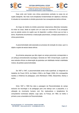 SISTEMA EMPRESARIAL CEZAR
Formando Empresas e Pessoas de Sucesso
CURSO DE CAPACITAÇÃO PROFISSIONAL
Psicomotricidade/Brinquedos e Jogos Pedagógicos
Rua dos Estudantes, 117 – Vila Santa Maria – Montes Claros/MG
(38) 3084.6547 – www.secedu.com.br – contato@secedu.com .br Página | 9
Esse corte vem fundar uma clínica psicomotora centrada no corpo de um
sujeito desejante, não mais numa terapêutica fundamentada em objetivos e técnicas.
A inclusão do inconsciente no âmbito psicomotor traz conseqüências teórico-clínicas.
Ao longo da história do âmbito psicomotor observamos diferentes transições:
do motor ao corpo, deste ao sujeito com um corpo em movimento. É da concepção
que se postule acerca do sujeito que irá depender a prática clínica que se leve a
termo. Atualmente encontramos a reeducação psicomotora, a terapia psicomotora e a
clínica psicomotora.
A psicomotricidade está associada ao processo de evolução do corpo, que é o
objeto e sujeito de estudo dessa ciência.
As primeiras pesquisas que dão origem ao campo psicomotor correspondem a
um enfoque eminentemente neurológico. Somente em 1907, Ernest Dupré, a partir de
seus estudos clínicos na observação de pacientes com debilidade mental e debilidade
motora, dá partida à psicomotricidade.
De 1907 a 1947, a psicomotricidade ainda muito superficial, ia integrando os
trabalhos de Freud (1913), de Wallon (1934) e de Piaget (1936). Em contrapartida
recebeu a influência de pedagogos, como Montessori (1936), Descendres, Decloy e
outros.
Entre 1947 e 1959 fica clara a passagem da Psicomotricidade do campo
exclusivo da neurologia e da pedagogia para uma aliança com a psiquiatria, e a
utilização do movimento humano com fins reeducativos e terapêuticos foi
conquistando numerosos adeptos. Logo após, na França, em 1963, se institui o
primeiro curso universitário de Psicomotricidade.
 
