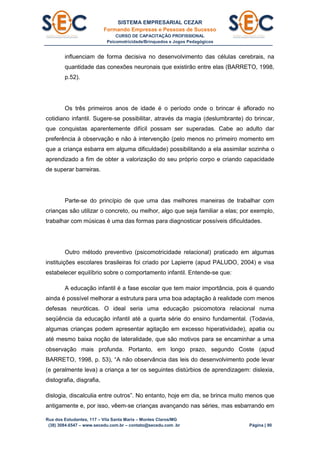SISTEMA EMPRESARIAL CEZAR
Formando Empresas e Pessoas de Sucesso
CURSO DE CAPACITAÇÃO PROFISSIONAL
Psicomotricidade/Brinquedos e Jogos Pedagógicos
Rua dos Estudantes, 117 – Vila Santa Maria – Montes Claros/MG
(38) 3084.6547 – www.secedu.com.br – contato@secedu.com .br Página | 90
influenciam de forma decisiva no desenvolvimento das células cerebrais, na
quantidade das conexões neuronais que existirão entre elas (BARRETO, 1998,
p.52).
Os três primeiros anos de idade é o período onde o brincar é aflorado no
cotidiano infantil. Sugere-se possibilitar, através da magia (deslumbrante) do brincar,
que conquistas aparentemente difícil possam ser superadas. Cabe ao adulto dar
preferência à observação e não à intervenção (pelo menos no primeiro momento em
que a criança esbarra em alguma dificuldade) possibilitando a ela assimilar sozinha o
aprendizado a fim de obter a valorização do seu próprio corpo e criando capacidade
de superar barreiras.
Parte-se do princípio de que uma das melhores maneiras de trabalhar com
crianças são utilizar o concreto, ou melhor, algo que seja familiar a elas; por exemplo,
trabalhar com músicas é uma das formas para diagnosticar possíveis dificuldades.
Outro método preventivo (psicomotricidade relacional) praticado em algumas
instituições escolares brasileiras foi criado por Lapierre (apud PALUDO, 2004) e visa
estabelecer equilíbrio sobre o comportamento infantil. Entende-se que:
A educação infantil é a fase escolar que tem maior importância, pois é quando
ainda é possível melhorar a estrutura para uma boa adaptação à realidade com menos
defesas neuróticas. O ideal seria uma educação psicomotora relacional numa
seqüência da educação infantil até a quarta série do ensino fundamental. (Todavia,
algumas crianças podem apresentar agitação em excesso hiperatividade), apatia ou
até mesmo baixa noção de lateralidade, que são motivos para se encaminhar a uma
observação mais profunda. Portanto, em longo prazo, segundo Coste (apud
BARRETO, 1998, p. 53), “A não observância das leis do desenvolvimento pode levar
(e geralmente leva) a criança a ter os seguintes distúrbios de aprendizagem: dislexia,
distografia, disgrafia,
dislogia, discalculia entre outros”. No entanto, hoje em dia, se brinca muito menos que
antigamente e, por isso, vêem-se crianças avançando nas séries, mas esbarrando em
 