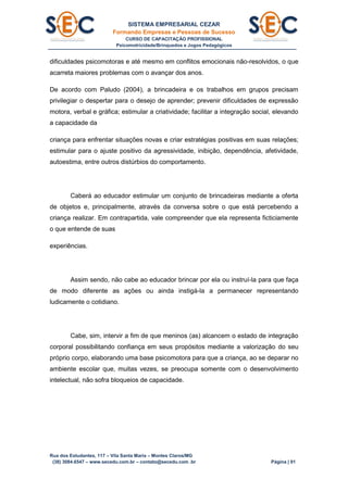 SISTEMA EMPRESARIAL CEZAR
Formando Empresas e Pessoas de Sucesso
CURSO DE CAPACITAÇÃO PROFISSIONAL
Psicomotricidade/Brinquedos e Jogos Pedagógicos
Rua dos Estudantes, 117 – Vila Santa Maria – Montes Claros/MG
(38) 3084.6547 – www.secedu.com.br – contato@secedu.com .br Página | 91
dificuldades psicomotoras e até mesmo em conflitos emocionais não-resolvidos, o que
acarreta maiores problemas com o avançar dos anos.
De acordo com Paludo (2004), a brincadeira e os trabalhos em grupos precisam
privilegiar o despertar para o desejo de aprender; prevenir dificuldades de expressão
motora, verbal e gráfica; estimular a criatividade; facilitar a integração social, elevando
a capacidade da
criança para enfrentar situações novas e criar estratégias positivas em suas relações;
estimular para o ajuste positivo da agressividade, inibição, dependência, afetividade,
autoestima, entre outros distúrbios do comportamento.
Caberá ao educador estimular um conjunto de brincadeiras mediante a oferta
de objetos e, principalmente, através da conversa sobre o que está percebendo a
criança realizar. Em contrapartida, vale compreender que ela representa ficticiamente
o que entende de suas
experiências.
Assim sendo, não cabe ao educador brincar por ela ou instruí-la para que faça
de modo diferente as ações ou ainda instigá-la a permanecer representando
ludicamente o cotidiano.
Cabe, sim, intervir a fim de que meninos (as) alcancem o estado de integração
corporal possibilitando confiança em seus propósitos mediante a valorização do seu
próprio corpo, elaborando uma base psicomotora para que a criança, ao se deparar no
ambiente escolar que, muitas vezes, se preocupa somente com o desenvolvimento
intelectual, não sofra bloqueios de capacidade.
 