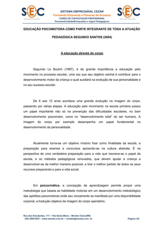 SISTEMA EMPRESARIAL CEZAR
Formando Empresas e Pessoas de Sucesso
CURSO DE CAPACITAÇÃO PROFISSIONAL
Psicomotricidade/Brinquedos e Jogos Pedagógicos
Rua dos Estudantes, 117 – Vila Santa Maria – Montes Claros/MG
(38) 3084.6547 – www.secedu.com.br – contato@secedu.com .br Página | 92
EDUCAÇÃO PSICOMOTORA COMO PARTE INTEGRANTE DE TODA A ATUAÇÃO
PEDAGÓGICA SEGUNDO SANTOS (2004)
A educação através do corpo
Segundo Le Boulch (1987), é de grande importância a educação pelo
movimento no processo escolar, uma vez que seu objetivo central é contribuir para o
desenvolvimento motor da criança o qual auxiliará na evolução de sua personalidade e
no seu sucesso escolar.
De 6 aos 12 anos acontece uma grande evolução na imagem do corpo,
passando por várias etapas. A educação pelo movimento na escola primária possui
um papel importante não só na prevenção das dificuldades escolares, no bom
desenvolvimento psicomotor, como no “desenvolvimento total” do ser humano. A
imagem do corpo por exemplo desempenha um papel fundamental no
desenvolvimento da personalidade.
Atualmente torna-se um objetivo irrisório fixar como finalidade da escola, a
preparação para exames e concursos apoiando-se na cultura abstrata. É na
perspectiva de uma verdadeira preparação para a vida que inscreve-se o papel da
escola, e os métodos pedagógicos renovados, que devem ajudar a criança a
desenvolver-se da melhor maneira possível, e tirar o melhor partido de todos os seus
recursos preparando-o para a vida social.
Em psicocinética, a concepção de aprendizagem permite propor uma
metodologia que baseia as habilidade motoras em um desenvolvimento metodológico
das aptidões psicomotoras onde seu coroamento se manifesta por uma disponibilidade
corporal, a tradução objetiva da imagem do corpo operatório.
 