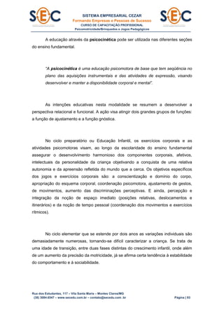 SISTEMA EMPRESARIAL CEZAR
Formando Empresas e Pessoas de Sucesso
CURSO DE CAPACITAÇÃO PROFISSIONAL
Psicomotricidade/Brinquedos e Jogos Pedagógicos
Rua dos Estudantes, 117 – Vila Santa Maria – Montes Claros/MG
(38) 3084.6547 – www.secedu.com.br – contato@secedu.com .br Página | 93
A educação através da psicocinética pode ser utilizada nas diferentes seções
do ensino fundamental.
“A psicocinética é uma educação psicomotora de base que tem seqüência no
plano das aquisições instrumentais e das atividades de expressão, visando
desenvolver e manter a disponibilidade corporal e mental”.
As intenções educativas nesta modalidade se resumem a desenvolver a
perspectiva relacional e funcional. A ação visa atingir dois grandes grupos de funções:
a função de ajustamento e a função gnóstica.
No ciclo preparatório ou Educação Infantil, os exercícios corporais e as
atividades psicomotoras visam, ao longo da escolaridade do ensino fundamental
assegurar o desenvolvimento harmonioso dos componentes corporais, afetivos,
intelectuais da personalidade da criança objetivando a conquista de uma relativa
autonomia e da apreensão refletida do mundo que a cerca. Os objetivos específicos
dos jogos e exercícios corporais são: a conscientização e domínio do corpo,
apropriação do esquema corporal, coordenação psicomotora, ajustamento de gestos,
de movimentos, aumento das discriminações perceptivas. E ainda, percepção e
integração da noção de espaço imediato (posições relativas, deslocamentos e
itinerários) e da noção de tempo pessoal (coordenação dos movimentos e exercícios
rítmicos).
No ciclo elementar que se estende por dois anos as variações individuais são
demasiadamente numerosas, tornando-se difícil caracterizar a criança. Se trata de
uma idade de transição, entre duas fases distintas do crescimento infantil, onde além
de um aumento da precisão da motricidade, já se afirma certa tendência à estabilidade
do comportamento e à sociabilidade.
 