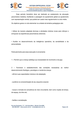 SISTEMA EMPRESARIAL CEZAR
Formando Empresas e Pessoas de Sucesso
CURSO DE CAPACITAÇÃO PROFISSIONAL
Psicomotricidade/Brinquedos e Jogos Pedagógicos
Rua dos Estudantes, 117 – Vila Santa Maria – Montes Claros/MG
(38) 3084.6547 – www.secedu.com.br – contato@secedu.com .br Página | 94
Esse período transitório deve ser dedicado ao acabamento da educação
psicomotora metódica, facilitando a passagem do ajustamento global ao ajustamento
com representação mental, que poderá ser usado mais regularmente no ciclo médio.
Os objetivos gerais no ciclo elementar na unidade da tentativa pedagógica são:
• Utilizar de maneira adaptada técnicas e atividades motoras novas para reforçar e
enriquecer as experiências psicomotoras anteriores.
• Auxiliar no desenvolvimento da inteligência operatória, da sensibilidade e da
personalidade.
Particularmente para essa execução é conveniente:
1 – Permitir que a criança satisfaça sua necessidade de movimento e de jogo;
2 – Favorecer o estabelecimento das condições necessárias ao melhor
desenvolvimento fisiológico, psicológico e mental da criança:
- afirmar suas capacidades motoras e de adaptação;
- auxiliá-la na conscientização de seu esquema corporal;
- buscar a tomada de consciência do meio circundante, bem como noções de tempo,
de espaço, de ritmo etc.
- facilitar a socialização.
 