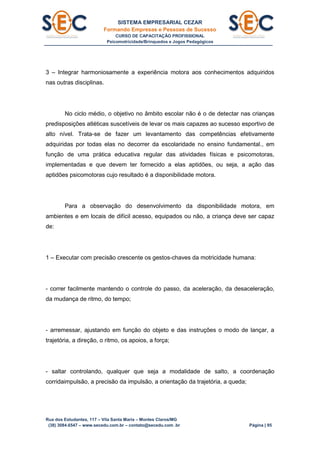 SISTEMA EMPRESARIAL CEZAR
Formando Empresas e Pessoas de Sucesso
CURSO DE CAPACITAÇÃO PROFISSIONAL
Psicomotricidade/Brinquedos e Jogos Pedagógicos
Rua dos Estudantes, 117 – Vila Santa Maria – Montes Claros/MG
(38) 3084.6547 – www.secedu.com.br – contato@secedu.com .br Página | 95
3 – Integrar harmoniosamente a experiência motora aos conhecimentos adquiridos
nas outras disciplinas.
No ciclo médio, o objetivo no âmbito escolar não é o de detectar nas crianças
predisposições atléticas suscetíveis de levar os mais capazes ao sucesso esportivo de
alto nível. Trata-se de fazer um levantamento das competências efetivamente
adquiridas por todas elas no decorrer da escolaridade no ensino fundamental., em
função de uma prática educativa regular das atividades físicas e psicomotoras,
implementadas e que devem ter fornecido a elas aptidões, ou seja, a ação das
aptidões psicomotoras cujo resultado é a disponibilidade motora.
Para a observação do desenvolvimento da disponibilidade motora, em
ambientes e em locais de difícil acesso, equipados ou não, a criança deve ser capaz
de:
1 – Executar com precisão crescente os gestos-chaves da motricidade humana:
- correr facilmente mantendo o controle do passo, da aceleração, da desaceleração,
da mudança de ritmo, do tempo;
- arremessar, ajustando em função do objeto e das instruções o modo de lançar, a
trajetória, a direção, o ritmo, os apoios, a força;
- saltar controlando, qualquer que seja a modalidade de salto, a coordenação
corridaimpulsão, a precisão da impulsão, a orientação da trajetória, a queda;
 