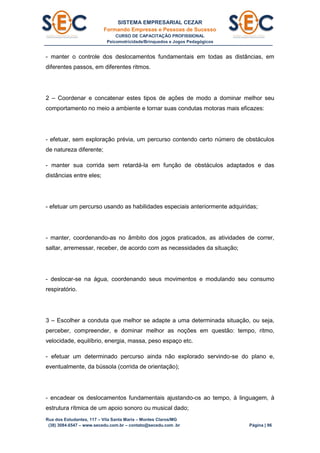 SISTEMA EMPRESARIAL CEZAR
Formando Empresas e Pessoas de Sucesso
CURSO DE CAPACITAÇÃO PROFISSIONAL
Psicomotricidade/Brinquedos e Jogos Pedagógicos
Rua dos Estudantes, 117 – Vila Santa Maria – Montes Claros/MG
(38) 3084.6547 – www.secedu.com.br – contato@secedu.com .br Página | 96
- manter o controle dos deslocamentos fundamentais em todas as distâncias, em
diferentes passos, em diferentes ritmos.
2 – Coordenar e concatenar estes tipos de ações de modo a dominar melhor seu
comportamento no meio a ambiente e tornar suas condutas motoras mais eficazes:
- efetuar, sem exploração prévia, um percurso contendo certo número de obstáculos
de natureza diferente;
- manter sua corrida sem retardá-la em função de obstáculos adaptados e das
distâncias entre eles;
- efetuar um percurso usando as habilidades especiais anteriormente adquiridas;
- manter, coordenando-as no âmbito dos jogos praticados, as atividades de correr,
saltar, arremessar, receber, de acordo com as necessidades da situação;
- deslocar-se na água, coordenando seus movimentos e modulando seu consumo
respiratório.
3 – Escolher a conduta que melhor se adapte a uma determinada situação, ou seja,
perceber, compreender, e dominar melhor as noções em questão: tempo, ritmo,
velocidade, equilíbrio, energia, massa, peso espaço etc.
- efetuar um determinado percurso ainda não explorado servindo-se do plano e,
eventualmente, da bússola (corrida de orientação);
- encadear os deslocamentos fundamentais ajustando-os ao tempo, à linguagem, à
estrutura rítmica de um apoio sonoro ou musical dado;
 