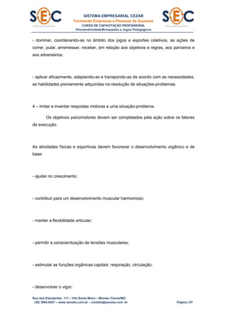 SISTEMA EMPRESARIAL CEZAR
Formando Empresas e Pessoas de Sucesso
CURSO DE CAPACITAÇÃO PROFISSIONAL
Psicomotricidade/Brinquedos e Jogos Pedagógicos
Rua dos Estudantes, 117 – Vila Santa Maria – Montes Claros/MG
(38) 3084.6547 – www.secedu.com.br – contato@secedu.com .br Página | 97
- dominar, coordenando-as no âmbito dos jogos e esportes coletivos, as ações de
correr, pular, arremessar, receber, em relação aos objetivos e regras, aos parceiros e
aos adversários;
- aplicar eficazmente, adaptando-as e transpondo-as de acordo com as necessidades,
as habilidades previamente adquiridas na resolução de situações-problemas.
4 – Imitar e inventar respostas motoras e uma situação-problema.
Os objetivos psicomotores devem ser completados pela ação sobre os fatores
de execução.
As atividades físicas e esportivas devem favorecer o desenvolvimento orgânico e de
base:
- ajudar no crescimento;
- contribuir para um desenvolvimento muscular harmonioso;
- manter a flexibilidade articular;
- permitir a conscientização de tensões musculares;
- estimular as funções orgânicas capitais: respiração, circulação;
- desenvolver o vigor;
 