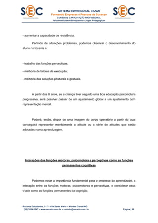 SISTEMA EMPRESARIAL CEZAR
Formando Empresas e Pessoas de Sucesso
CURSO DE CAPACITAÇÃO PROFISSIONAL
Psicomotricidade/Brinquedos e Jogos Pedagógicos
Rua dos Estudantes, 117 – Vila Santa Maria – Montes Claros/MG
(38) 3084.6547 – www.secedu.com.br – contato@secedu.com .br Página | 98
- aumentar a capacidade de resistência.
Partindo de situações problemas, podemos observar o desenvolvimento do
aluno no tocante a:
- trabalho das funções perceptivas;
- melhoria de fatores de execução;
- melhoria das soluções posturais e gestuais.
A partir dos 8 anos, se a criança tiver seguido uma boa educação psicomotora
progressiva, será possível passar de um ajustamento global a um ajustamento com
representação mental.
Poderá, então, dispor de uma imagem do corpo operatório a partir do qual
conseguirá representar mentalmente a atitude ou a série de atitudes que serão
adotadas numa aprendizagem.
Interações das funções motoras, psicomotora e perceptivas como as funções
permanentes cognitivas
Podemos notar a importância fundamental para o processo do aprendizado, a
interação entre as funções motoras, psicomotoras e perceptivas, e considerar essa
tríade como as funções permanentes da cognição.
 