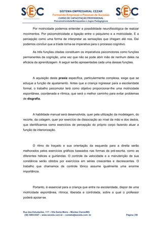SISTEMA EMPRESARIAL CEZAR
Formando Empresas e Pessoas de Sucesso
CURSO DE CAPACITAÇÃO PROFISSIONAL
Psicomotricidade/Brinquedos e Jogos Pedagógicos
Rua dos Estudantes, 117 – Vila Santa Maria – Montes Claros/MG
(38) 3084.6547 – www.secedu.com.br – contato@secedu.com .br Página | 99
Por motricidade podemos entender a possibilidade neurofisiológica de realizar
movimentos. Por psicomotricidade a ligação entre o psiquismo e a motricidade. E a
percepção como uma forma de interpretar as sensações que chegam até nos. Daí
podemos concluir que a tríade torna-se imperativa para o processo cognitivo.
As três funções citadas constituem os imperativos psicomotores como funções
permanentes da cognição, uma vez que não se pode abrir mão de nenhum deles na
eficácia da aprendizagem. A seguir serão apresentadas cada uma dessas funções.
A aquisição desta praxia específica, particularmente complexa, exige que se
eduque a função de ajustamento. Antes que a criança ingressar para a escolaridade
formal, o trabalho psicomotor terá como objetivo proporcionar-lhe uma motricidade
espontânea, coordenada e rítmica, que será o melhor caminho para evitar problemas
de disgrafia.
A habilidade manual será desenvolvida, quer pela utilização da modelagem, do
recorte, da colagem, quer por exercício de dissociação ao nível da mão e dos dedos,
que identificamos como exercícios de percepção do próprio corpo fazendo atuar a
função de interiorização.
O ritmo do traçado e sua orientação da esquerda para a direita serão
melhorados pelos exercícios gráficos baseados nas formas da pré-escrita, como as
diferentes hélices e guirlandas. O controle da velocidade e a manutenção de sua
constância serão obtidos por exercícios em séries crescentes e decrescentes. O
trabalho que chamamos de controle tônico assume igualmente uma enorme
importância.
Portanto, é essencial para a criança que entra na escolaridade, dispor de uma
motricidade espontânea, rítmica, liberada e controlada, sobre a qual o professor
poderá apoiar-se.
 