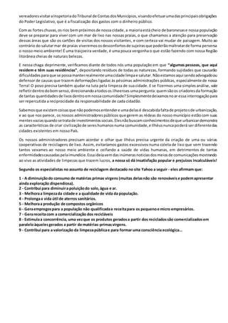 vereadores visitar a Inspetoria do Tribunal de Contas dos Municípios, visando efetuar uma das principais obrigações 
do Poder Legislativo, que é a fiscalização dos gastos com o dinheiro público. 
Com as fortes chuvas, os rios bem próximos de nossa cidade, a maioria está cheio de baronesas e nossa população 
deve se preparar para viver com um mar de lixo nas nossas praias, o que chamamos a atenção para preservação 
dessas áreas que são os cartões de visitas dos nossos visitantes, e com certeza vai mudar de paisagem. Muito ao 
contrário do salutar mar de praias viveremos os desconfortos de sujeiras que poderão maltratar de forma perversa 
o nosso meio ambiente! É uma traiçoeira verdade, é uma pouca vergonha o que estão fazendo com nossa Região 
litorânea cheias de naturais belezas. 
E nessa chaga deprimente, verificamos diante de todos nós uma população em que “algumas pessoas, que aqui 
residem e têm suas residências”, depositando resíduos de todas as naturezas, formando sujidades que causarão 
dificuldades para que se possa manter realmente uma cidade limpa e salutar. Não estamos aqui sendo advogado ou 
defensor de causas que trazem deformações ligadas às péssimas administrações públicas, especialmente de nossa 
Terra! O povo precisa também ajudar na luta pela limpeza de sua cidade. E se fizermos uma simples análise, vale 
refletir dentro do bom senso, direcionando a todos os ilheenses uma pergunta: quem são os criadores da formação 
de tantas quantidades de lixos dentro em nossa comunidade? Simplesmente deixamos no ar essa interrogação para 
ser repercutida a reciprocidade da responsabilidade de cada cidadão. 
Sabemos que existem coisas que não podemos entender e uma delas é descabida falta de projeto s de urbanização, 
e ao que nos parece, os nossos administradores públicos que gerem as rédeas do nosso município estão com suas 
mentes vazias quando se trata de investimentos sociais. Eles não buscam conhecimentos de que urbanizar demonstra 
as características de criar civilização de seres humanos numa comunidade, e Ilhéus nunca poderá ser diferente das 
cidades existentes em nosso País. 
Os nossos administradores precisam acordar e olhar que Ilhéus precisa urgente da criação de uma ou várias 
cooperativas de reciclagens de lixo. Assim, evitaríamos gastos excessivos numa coleta de lixo que vem trazendo 
tantos vexames ao nosso meio ambiente e ceifando a saúde de vidas humanas, em detrimentos de tantas 
enfermidades causadas pela imundície. Essa ideia vem das inúmeras noticias dos meios de comunicações mostrando 
ao vivo as atividades de limpezas que trazem lucros, a nossa só dá insatisfação popular e prejuízos incalculáveis! 
Segundo os especialistas no assunto de reciclagem destacado no site Yahoo a seguir - eles afirmam que: 
1 - A diminuição do consumo de matérias primas virgens (muitas delas não são renováveis e podem apresentar 
ainda exploração dispendiosa). 
2 - Contribui para diminuir a poluição do solo, água e ar. 
3 - Melhora a limpeza da cidade e a qualidade de vida da população. 
4 - Prolonga a vida útil de aterros sanitários. 
5 - Melhora a produção de compostos orgânicos 
6 - Gera empregos para a população não qualificada e receita para os pequeno e micro empresários. 
7 - Gera receita com a comercialização dos recicláveis 
8 - Estimula a concorrência, uma vez que os produtos gerados a partir dos reciclados são comercializados em 
paralelo àqueles gerados a partir de matérias-primas virgens. 
9 - Contribui para a valorização da limpeza pública e para formar uma consciência ecológica... 
 