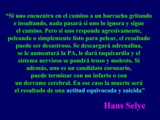 “Si uno encuentra en el camino a un borracho gritando
e insultando, nada pasará si uno lo ignora y sigue
el camino. Pero si uno responde agresivamente,
peleando o simplemente listo para pelear, el resultado
puede ser desastroso. Se descargará adrenalina,
se le aumentará la PA, le dará taquicardia y el
sistema nervioso se pondrá tenso y molesto. Si
además, uno es un candidato coronario,
puede terminar con un infarto o con
un derrame cerebral. En ese caso la muerte será
el resultado de una actitud equivocada y suicida”
Hans Selye
 