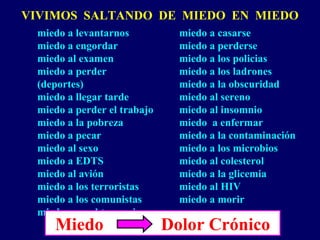 VIVIMOS SALTANDO DE MIEDO EN MIEDO
miedo a levantarnos
miedo a engordar
miedo al examen
miedo a perder
(deportes)
miedo a llegar tarde
miedo a perder el trabajo
miedo a la pobreza
miedo a pecar
miedo al sexo
miedo a EDTS
miedo al avión
miedo a los terroristas
miedo a los comunistas
miedo a no obtener visa
miedo a casarse
miedo a perderse
miedo a los policias
miedo a los ladrones
miedo a la obscuridad
miedo al sereno
miedo al insomnio
miedo a enfermar
miedo a la contaminación
miedo a los microbios
miedo al colesterol
miedo a la glicemia
miedo al HIV
miedo a morir
Miedo Dolor Crónico
 
