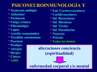 PSICONEUROINMUNOLOGÍA Y
 Esclerosis múltiple
 Alzheimer
 Parkinson
 Fatiga crónica
 Fibromialgia
 Lupus
 Artritis reumatoidea
 Tiroiditis autoinmune
 Psoriasis
 Pénfigos
 Alergias
 Herpes
 Cáncer
 AIDS
 Enf. Cerebrovasculares
 Cardiovasculares
 Inf. Bacterianas
 Inf. Micoticas
 Inf. Virales
 Inf. Parasitarias
 Neurosis
 Psicosis
 Todas las demás
alteraciones conciencia
(espiritualidad)
enfermedad corporal y/o mental
 