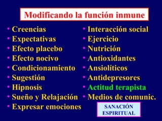 Modificando la función inmune
• Creencias
• Expectativas
• Efecto placebo
• Efecto nocivo
• Condicionamiento
• Sugestión
• Hipnosis
• Sueño y Relajación
• Expresar emociones
• Interacción social
• Ejercicio
• Nutrición
• Antioxidantes
• Ansiolíticos
• Antidepresores
• Actitud terapista
• Medios de comunic.
SANACIÓN
ESPIRITUAL
 