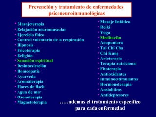 • Masajeterapia
• Relajación neuromuscular
• Ejercicio físico
• Control voluntario de la respiración
• Hipnosis
• Psicoterapia
• Religión
• Sanación espiritual
• Desintoxicación
• Homeopatía
• Ayurveda
• Aromaterapia
• Flores de Bach
• Agua de mar
• Ozonoterapia
• Magnetoterapia
• Masaje linfático
• Reiki
• Yoga
• Meditación
• Acupuntura
• Tai Chi Cha
• Chi Kung
• Arteterapia
• Terapia nutricional
• Fitoterapia
• Antioxidantes
• Inmunoestimulantes
• Hormonoterapia
• Ansiolíticos
• Antidepresores
……ademas el tratamiento específico
para cada enfermedad
Prevención y tratamiento de enfermedades
psiconeuroinmunológicas
 