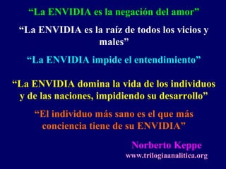“La ENVIDIA es la negación del amor”
“La ENVIDIA es la raíz de todos los vicios y
males”
“La ENVIDIA impide el entendimiento”
“La ENVIDIA domina la vida de los individuos
y de las naciones, impidiendo su desarrollo”
“El individuo más sano es el que más
conciencia tiene de su ENVIDIA”
Norberto Keppe
www.trilogiaanalitica.org
 