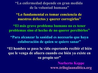 “La enfermedad depende en gran medida
de la voluntad humana”
“Lo fundamental es tomar conciencia de
nuestros defectos y querer corregirlos”
“El más grave problema humano no es tener
problemas sino el hecho de no querer percibirlos”
“Para alcanzar la sanidad es necesario que haya
colaboración de quien se quiere sanar”
“El hombre se pasa la vida esperando recibir el bién
que le venga de afuera cuando ese bién ya existe en
su propio ser”
Norberto Keppe
www.trilogiaanalitica.org
 