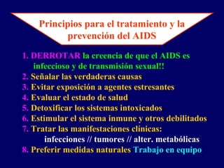 Principios para el tratamiento y la
prevención del AIDS
1. DERROTAR la creencia de que el AIDS es
infeccioso y de transmisión sexual!!
2. Señalar las verdaderas causas
3. Evitar exposición a agentes estresantes
4. Evaluar el estado de salud
5. Detoxificar los sistemas intoxicados
6. Estimular el sistema inmune y otros debilitados
7. Tratar las manifestaciones clínicas:
infecciones // tumores // alter. metabólicas
8. Preferir medidas naturales Trabajo en equipo
 