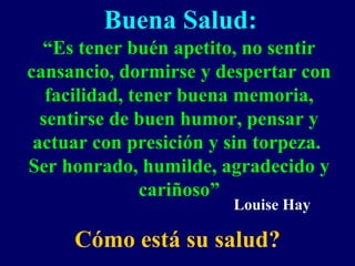 Buena Salud:
“Es tener buén apetito, no sentir
cansancio, dormirse y despertar con
facilidad, tener buena memoria,
sentirse de buen humor, pensar y
actuar con presición y sin torpeza.
Ser honrado, humilde, agradecido y
cariñoso”
Cómo está su salud?
Louise Hay
 