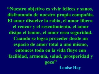 “Nuestro objetivo es vivir felices y sanos,
disfrutando de nuestra propia compañia.
El amor disuelve la rabia, el amor libera
el rencor y el resentimiento, el amor
disipa el temor, el amor crea seguridad.
Cuando se logra proceder desde un
espacio de amor total a uno mismo,
entonces todo en la vida fluye con
facilidad, armonia, salud, prosperidad y
gozo”
Louise Hay
 