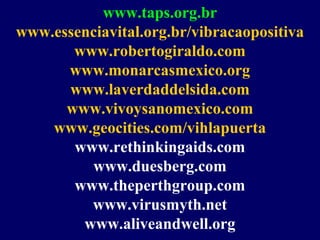 www.taps.org.br
www.essenciavital.org.br/vibracaopositiva
www.robertogiraldo.com
www.monarcasmexico.org
www.laverdaddelsida.com
www.vivoysanomexico.com
www.geocities.com/vihlapuerta
www.rethinkingaids.com
www.duesberg.com
www.theperthgroup.com
www.virusmyth.net
www.aliveandwell.org
 