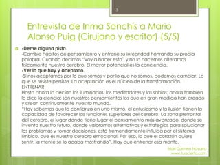  -Deme alguna pista.
-Cambie hábitos de pensamiento y entrene su integridad honrando su propia
palabra. Cuando decimos “voy a hacer esto” y no lo hacemos alteramos
físicamente nuestro cerebro. El mayor potencial es la conciencia.
-Ver lo que hay y aceptarlo.
-Si nos aceptamos por lo que somos y por lo que no somos, podemos cambiar. Lo
que se resiste persiste. La aceptación es el núcleo de la transformación.
ENTRENAR
Hasta ahora lo decían los iluminados, los meditadores y los sabios; ahora también
lo dice la ciencia: son nuestros pensamientos los que en gran medida han creado
y crean continuamente nuestro mundo.
“Hoy sabemos que la confianza en uno mismo, el entusiasmo y la ilusión tienen la
capacidad de favorecer las funciones superiores del cerebro. La zona prefrontal
del cerebro, el lugar donde tiene lugar el pensamiento más avanzado, donde se
inventa nuestro futuro, donde valoramos alternativas y estrategias para solucionar
los problemas y tomar decisiones, está tremendamente influida por el sistema
límbico, que es nuestro cerebro emocional. Por eso, lo que el corazón quiere
sentir, la mente se lo acaba mostrando”. Hay que entrenar esa mente.
Entrevista de Inma Sanchís a Mario
Alonso Puig (Cirujano y escritor) (5/5)
Mari Carmen Navarro
www.tuacierto.com
13
 