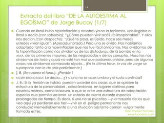Extracto del libro “DE LA AUTOESTIMA AL
EGOÍSMO” de Jorge Bucay (1/7)
 Cuando en Brasil hubo hiperinflación y nosotros ya no la teníamos, uno llegaba a
Brasil y decía (con soberbia): “¿Cómo pueden vivir acá? ¡Es insoportable!”. Y ellos
nos decían (con despecho). “¡Qué te pasa, estúpido, hace seis meses
ustedes vivían igual!”. (Apesadumbrado.) Pero uno se olvido. Nos habíamos
adaptado tanto a la hiperinflación que nos fue fácil olvidarnos. Nos olvidamos de
la hiperinflación como nos olvidamos de las dictaduras, de la bomba en la
AMIA, de los crímenes impunes, de los negociados y de los corruptos. Nosotros nos
olvidamos de todo y quizá no esté tan mal que podamos olvidar, pero de algunas
cosas nos olvidamos demasiado rápido... (En la última frase, la voz de Jorge se
superpone con la de una participante.)
 ]. B. (Recupera el tono.): ¿Perdón?
 MUJER BRONCEADA: Le decía... ¿Y si uno no se acostumbra y el susto continúa?
 J. B.: Si la tensión se instala pueden suceder dos cosas: que se quiebre la
estructura de la personalidad , colocándonos en lugares dañinos para
nosotros mismos, como la locura, o que se cree una estructura de adaptación
especial que permita sostener un estado de alerta durante espacios
prolongados de tiempo. Es decir, si uno no se psicotiza —y la mayoría de los que
veo aquí ya perdieron ese tren—vivir en el peligro permanente nos
conducirá irremediablemente a una situación bastante común vulgarmente
llamada estrés. Mari Carmen Navarro
www.tuacierto.com
14
 