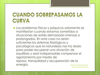  Los problemas físicos y psíquicos solamente se
manifiestan cuando estamos sometidos a
situaciones de estrés demasiado intensas o
prolongadas. En este caso no serán
suficientes los sistemas fisiológicos y
psicológicos que la naturaleza nos ha dado
para poder recuperar una situación de
equilibrio y será indispensable compensar el
agotamiento por medio de
reposo, tranquilidad y recuperación de la
energía. Mari Carmen Navarro
www.tuacierto.com
6
 