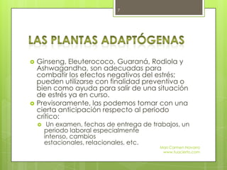  Ginseng, Eleuterococo, Guaraná, Rodiola y
Ashwagandha, son adecuadas para
combatir los efectos negativos del estrés;
pueden utilizarse con finalidad preventiva o
bien como ayuda para salir de una situación
de estrés ya en curso.
 Previsoramente, las podemos tomar con una
cierta anticipación respecto al periodo
crítico:
 Un examen, fechas de entrega de trabajos, un
periodo laboral especialmente
intenso, cambios
estacionales, relacionales, etc.
Mari Carmen Navarro
www.tuacierto.com
7
 
