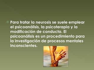Para tratar la neurosis se suele emplear el psicoanálisis, la psicoterapia y la modificación de conducta. El psicoanálisis es un procedimiento para la investigación de procesos mentales inconscientes. 