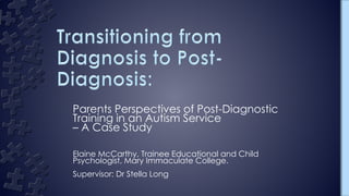 Parents Perspectives of Post-Diagnostic
Training in an Autism Service
– A Case Study
Elaine McCarthy, Trainee Educational and Child
Psychologist, Mary Immaculate College.
Supervisor: Dr Stella Long
 
