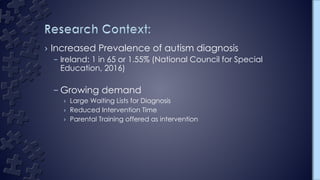 › Increased Prevalence of autism diagnosis
– Ireland: 1 in 65 or 1.55% (National Council for Special
Education, 2016)
– Growing demand
› Large Waiting Lists for Diagnosis
› Reduced Intervention Time
› Parental Training offered as intervention
 