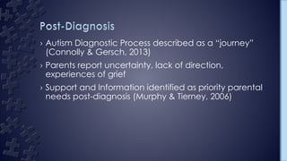 › Autism Diagnostic Process described as a “journey”
(Connolly & Gersch, 2013)
› Parents report uncertainty, lack of direction,
experiences of grief
› Support and Information identified as priority parental
needs post-diagnosis (Murphy & Tierney, 2006)
 