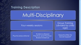 Multi-Disciplinary
Four weekly sessions
Psycho-educational
Evidence-Based
Practice and Practice-
Based Evidence
Group Training
(divided by child
age)
Opportunities for
Social Support
 