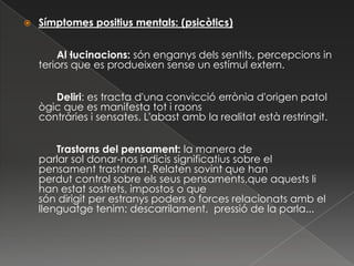    Símptomes positius mentals: (psicòtics)


        Al·lucinacions: són enganys dels sentits, percepcions in
    teriors que es produeixen sense un estímul extern.


       Deliri: es tracta d'una convicció errònia d'origen patol
    ògic que es manifesta tot i raons
    contràries i sensates. L'abast amb la realitat està restringit.


        Trastorns del pensament: la manera de
    parlar sol donar-nos indicis significatius sobre el
    pensament trastornat. Relaten sovint que han
    perdut control sobre els seus pensaments,que aquests li
    han estat sostrets, impostos o que
    són dirigit per estranys poders o forces relacionats amb el
    llenguatge tenim: descarrilament, pressió de la parla...
 