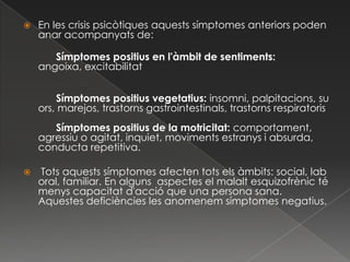    En les crisis psicòtiques aquests símptomes anteriors poden
    anar acompanyats de:

       Símptomes positius en l'àmbit de sentiments:
    angoixa, excitabilitat


        Símptomes positius vegetatius: insomni, palpitacions, su
    ors, marejos, trastorns gastrointestinals, trastorns respiratoris
       Símptomes positius de la motricitat: comportament,
    agressiu o agitat, inquiet, moviments estranys i absurda,
    conducta repetitiva.

   Tots aquests símptomes afecten tots els àmbits: social, lab
    oral, familiar. En alguns aspectes el malalt esquizofrènic té
    menys capacitat d'acció que una persona sana.
    Aquestes deficiències les anomenem símptomes negatius.
 