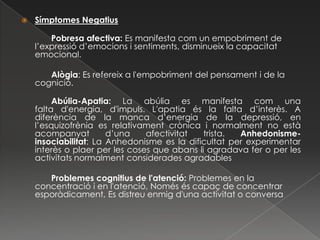    Símptomes Negatius

        Pobresa afectiva: Es manifesta com un empobriment de
    l’expressió d’emocions i sentiments, disminueix la capacitat
    emocional.

       Alògia: Es refereix a l'empobriment del pensament i de la
    cognició.

         Abúlia-Apatia: La abúlia es manifesta com una
    falta d'energia, d'impuls. L'apatia és la falta d’interès. A
    diferència de la manca d’energia de la depressió, en
    l’esquizofrènia es relativament crònica i normalment no està
    acompanyat         d’una    afectivitat   trista. Anhedonisme-
    insociabilitat: La Anhedonisme es la dificultat per experimentar
    interès o plaer per les coses que abans li agradava fer o per les
    activitats normalment considerades agradables

       Problemes cognitius de l'atenció: Problemes en la
    concentració i en l'atenció, Només és capaç de concentrar
    esporàdicament, Es distreu enmig d'una activitat o conversa
 