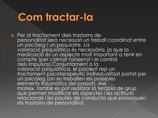    Per al tractament dels trastorns de
    personalitat serà necessari un treball coordinat entre
    un psicòleg i un psiquiatre. La
    valoració psiquiàtrica és necessària, ja que la
    medicació és un aspecte molt important a tenir en
    compte (per calmar l'ansietat i el control
    dels impulsos).Conjuntament a la
    valoració psiquiàtrica, el pacient rep un
    tractament psicoterapèutic individualitzat portat per
    un psicòleg (on es treballen els possibles
    elements traumàtics del passat). Així
    mateix, també es pot realitzar la teràpia de grup
    que permet modificar els aspectes i les actituds
    relacionals i les pautes de conducta que provoquen
    els trastorns de personalitat.
 