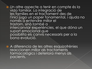    Un altre aspecte a tenir en compte és la
    vida familiar. La integració de
    les famílies en el tractament des de
    l'inici juga un paper fonamental, i ajuda no
    només a entendre millor el
    trastorn, sinó també a
    intercanviar experiències, el que dóna un
    suport emocional que
    possibilita els canvis necessaris per a la
    bona evolució.

   A diferencia de les altres esquizofrènies
    reaccionen millor als tractaments
    farmacològics i deteriora menys als
    pacients.
 