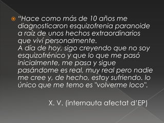    “Hace como más de 10 años me
    diagnosticaron esquizofrenia paranoide
    a raíz de unos hechos extraordinarios
    que viví personalmente.
    A día de hoy, sigo creyendo que no soy
    esquizofrénico y que lo que me pasó
    inicialmente, me pasa y sigue
    pasándome es real, muy real pero nadie
    me cree y, de hecho, estoy sufriendo. lo
    único que me temo es "volverme loco".

             X. V. (internauta afectat d’EP)
 