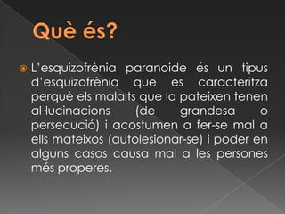    L’esquizofrènia paranoide és un tipus
    d’esquizofrènia que es caracteritza
    perquè els malalts que la pateixen tenen
    al·lucinacions    (de     grandesa       o
    persecució) i acostumen a fer-se mal a
    ells mateixos (autolesionar-se) i poder en
    alguns casos causa mal a les persones
    més properes.
 