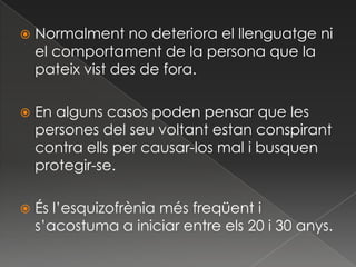    Normalment no deteriora el llenguatge ni
    el comportament de la persona que la
    pateix vist des de fora.

   En alguns casos poden pensar que les
    persones del seu voltant estan conspirant
    contra ells per causar-los mal i busquen
    protegir-se.

   És l’esquizofrènia més freqüent i
    s’acostuma a iniciar entre els 20 i 30 anys.
 