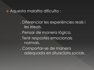    Aquesta malaltia dificulta :

         . Diferenciar les experiències reals i
            les irreals.
         . Pensar de manera lògica.
         . Tenir respostes emocionals
            normals.
         . Comportar-se de manera
            adequada en situacions socials.
 