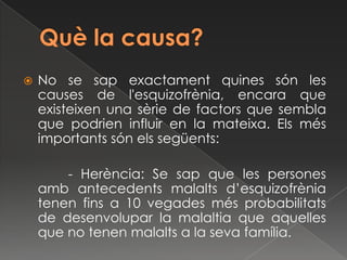    No se sap exactament quines són les
    causes de l'esquizofrènia, encara que
    existeixen una sèrie de factors que sembla
    que podrien influir en la mateixa. Els més
    importants són els següents:

        - Herència: Se sap que les persones
    amb antecedents malalts d’esquizofrènia
    tenen fins a 10 vegades més probabilitats
    de desenvolupar la malaltia que aquelles
    que no tenen malalts a la seva família.
 