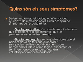    Serien símptomes: els dolors, les inflamacions,
    els canvis de ritmes biològics. Hi ha dos tipus de
    símptomes de l'esquizofrènia:

       •Símptomes positius: són aquelles manifestacions
    que el pacient fa o experimenta i que les
    persones sanes no solen presentar.
       •Símptomes negatius: són aquelles coses que el
    pacient deixa de fer i que els individus
    sans poden realitzar quotidianament, com
    pensar amb fluïdesa i amb lògica, experimentar
    sentiments cap a altres persones, tenir
    voluntat per aixecar-se cada dia.
 