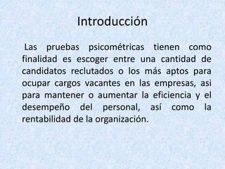 Introducción
Las pruebas psicométricas tienen como
finalidad es escoger entre una cantidad de
candidatos reclutados o los más aptos para
ocupar cargos vacantes en las empresas, asi
para mantener o aumentar la eficiencia y el
desempeño del personal, así como la
rentabilidad de la organización.
 